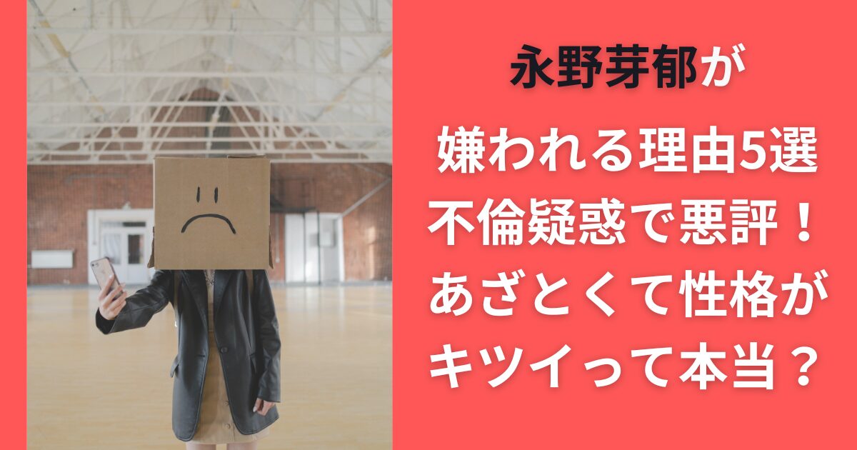 永野芽郁が嫌われる理由5選｜不倫疑惑で悪評！あざとくて性格がキツイって本当？