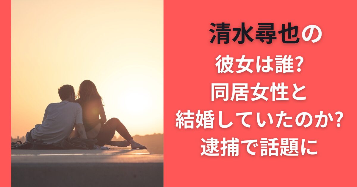 清水尋也の彼女は誰？同居女性と結婚していたのか？逮捕で話題に