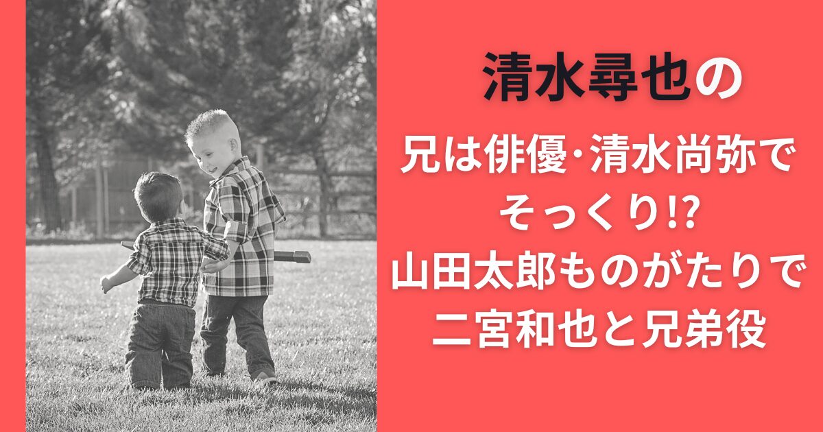 清水尋也の兄は俳優清水尚弥でそっくり！？山田太郎ものがたりで二宮和也と兄弟役