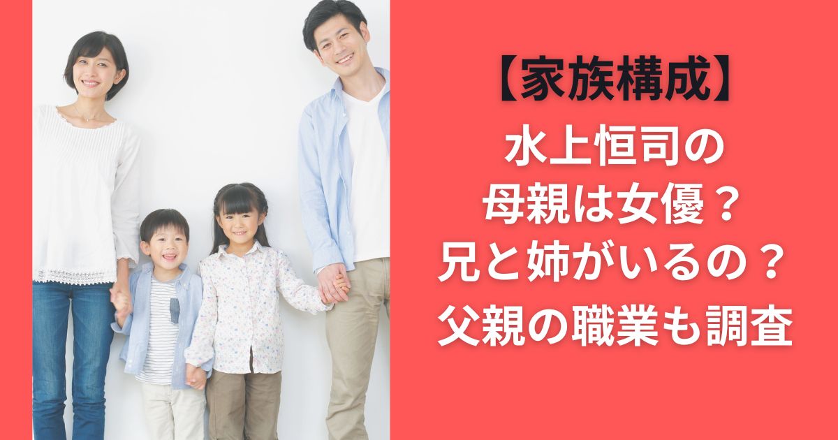 【家族構成】水上恒司の母親は女優？兄と姉がいるの？父親の職業も調査