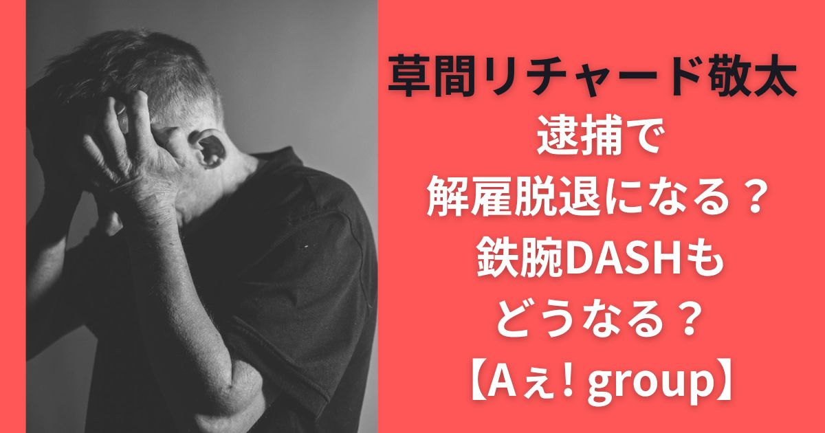 草間リチャード敬太逮捕で解雇脱退になる？鉄腕DASHもどうなる？【Aぇ! group】
