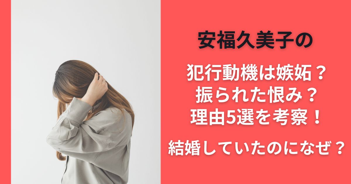 安福久美子の犯行動機は嫉妬？振られた恨み？理由5選を考察！結婚していたのになぜ？