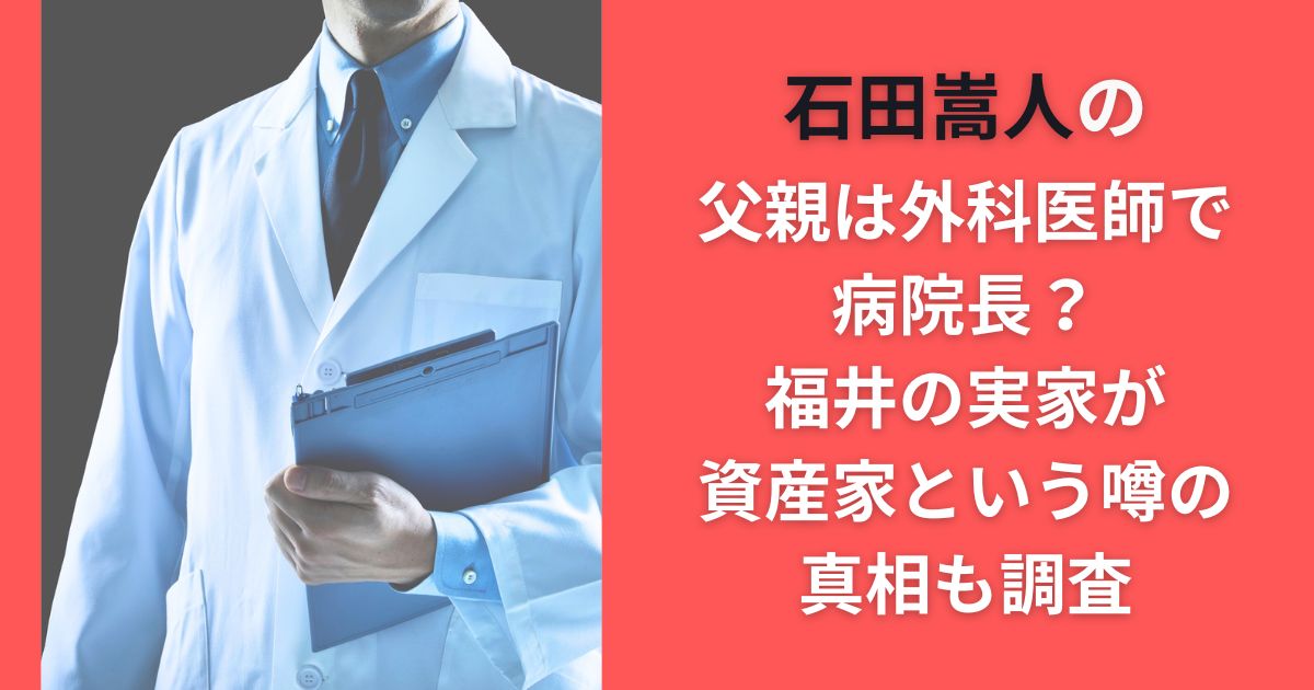 石田嵩人の父親は外科医師で病院長？福井の実家が資産家という噂の真相も調査