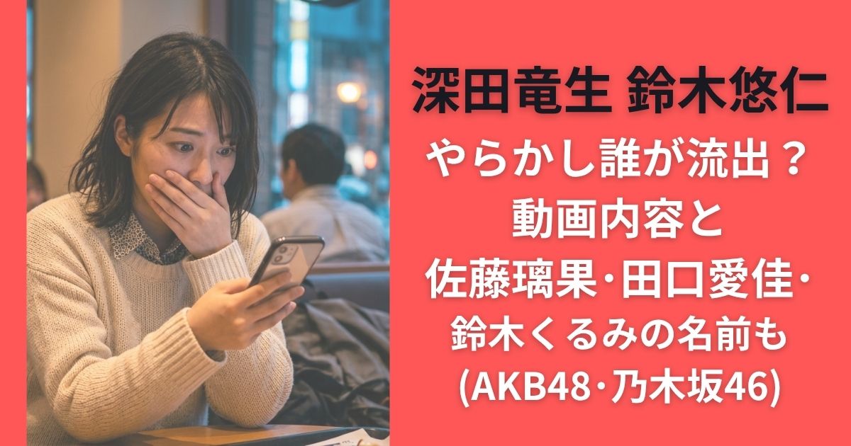 深田竜生 鈴木悠仁やらかし誰が流出？動画内容と佐藤璃果･田口愛佳･鈴木くるみの名前も(AKB48･乃木坂46)