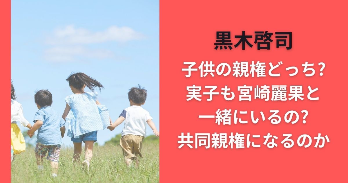 黒木啓司子供の親権どっち?実子も宮崎麗果と一緒にいるの?共同親権になるのか