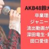 AKB48鈴木くるみ卒業理由はジャニーズとの流出動画が引き金?深田竜生･鈴木悠仁･田口愛佳も謝罪
