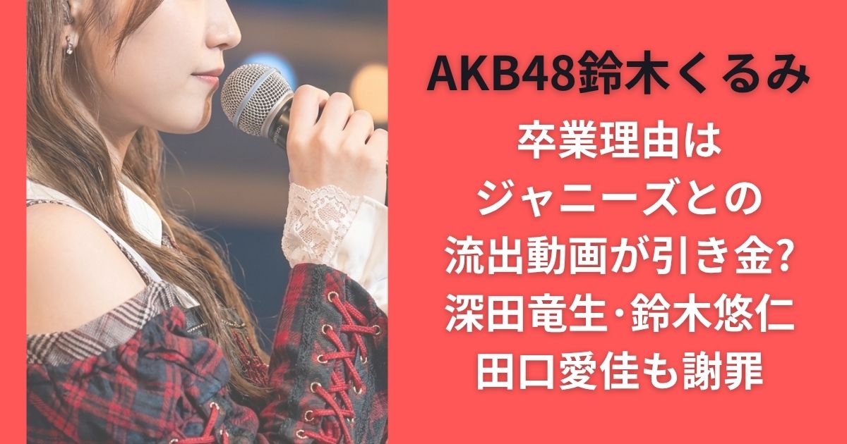 AKB48鈴木くるみ卒業理由はジャニーズとの流出動画が引き金?深田竜生･鈴木悠仁･田口愛佳も謝罪
