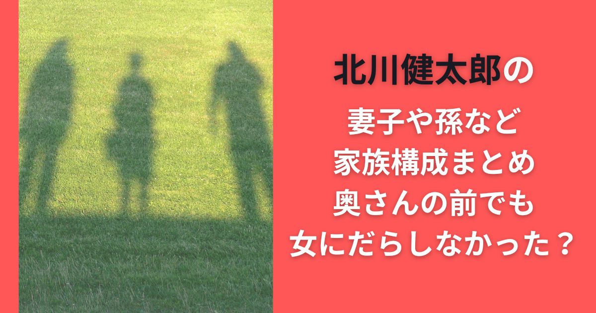 北川健太郎の妻子や孫など家族構成まとめ｜奥さんの前でも女にだらしなかった？